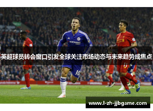 英超球员转会窗口引发全球关注市场动态与未来趋势成焦点