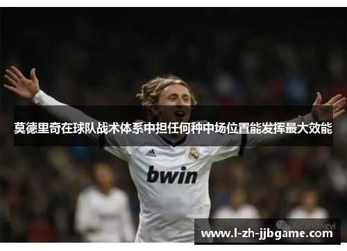 莫德里奇在球队战术体系中担任何种中场位置能发挥最大效能 莫德里奇在球队战术体系中担任何种中场位置能发挥最大效能